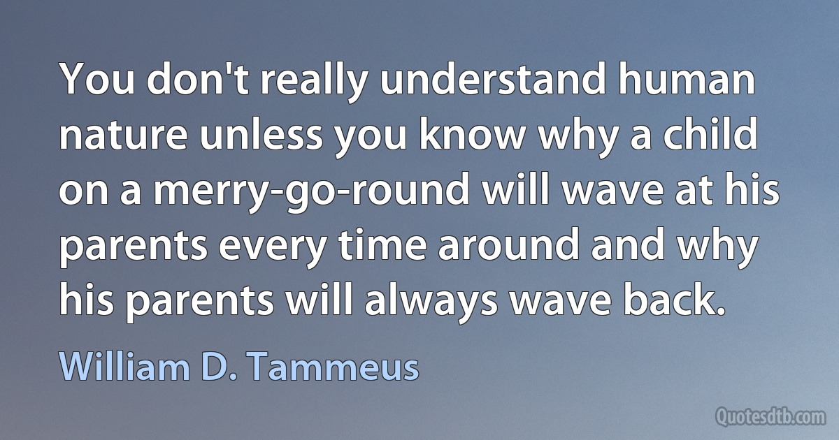 You don't really understand human nature unless you know why a child on a merry-go-round will wave at his parents every time around and why his parents will always wave back. (William D. Tammeus)