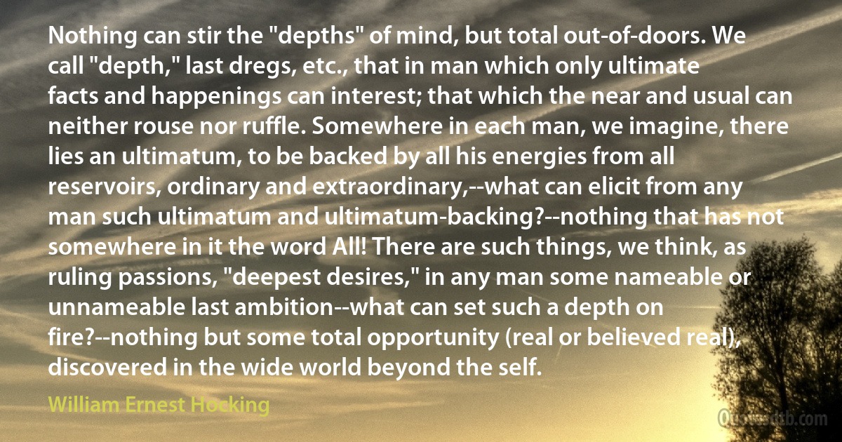 Nothing can stir the "depths" of mind, but total out-of-doors. We call "depth," last dregs, etc., that in man which only ultimate facts and happenings can interest; that which the near and usual can neither rouse nor ruffle. Somewhere in each man, we imagine, there lies an ultimatum, to be backed by all his energies from all reservoirs, ordinary and extraordinary,--what can elicit from any man such ultimatum and ultimatum-backing?--nothing that has not somewhere in it the word All! There are such things, we think, as ruling passions, "deepest desires," in any man some nameable or unnameable last ambition--what can set such a depth on fire?--nothing but some total opportunity (real or believed real), discovered in the wide world beyond the self. (William Ernest Hocking)