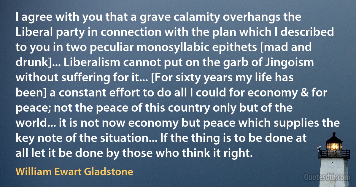 I agree with you that a grave calamity overhangs the Liberal party in connection with the plan which I described to you in two peculiar monosyllabic epithets [mad and drunk]... Liberalism cannot put on the garb of Jingoism without suffering for it... [For sixty years my life has been] a constant effort to do all I could for economy & for peace; not the peace of this country only but of the world... it is not now economy but peace which supplies the key note of the situation... If the thing is to be done at all let it be done by those who think it right. (William Ewart Gladstone)