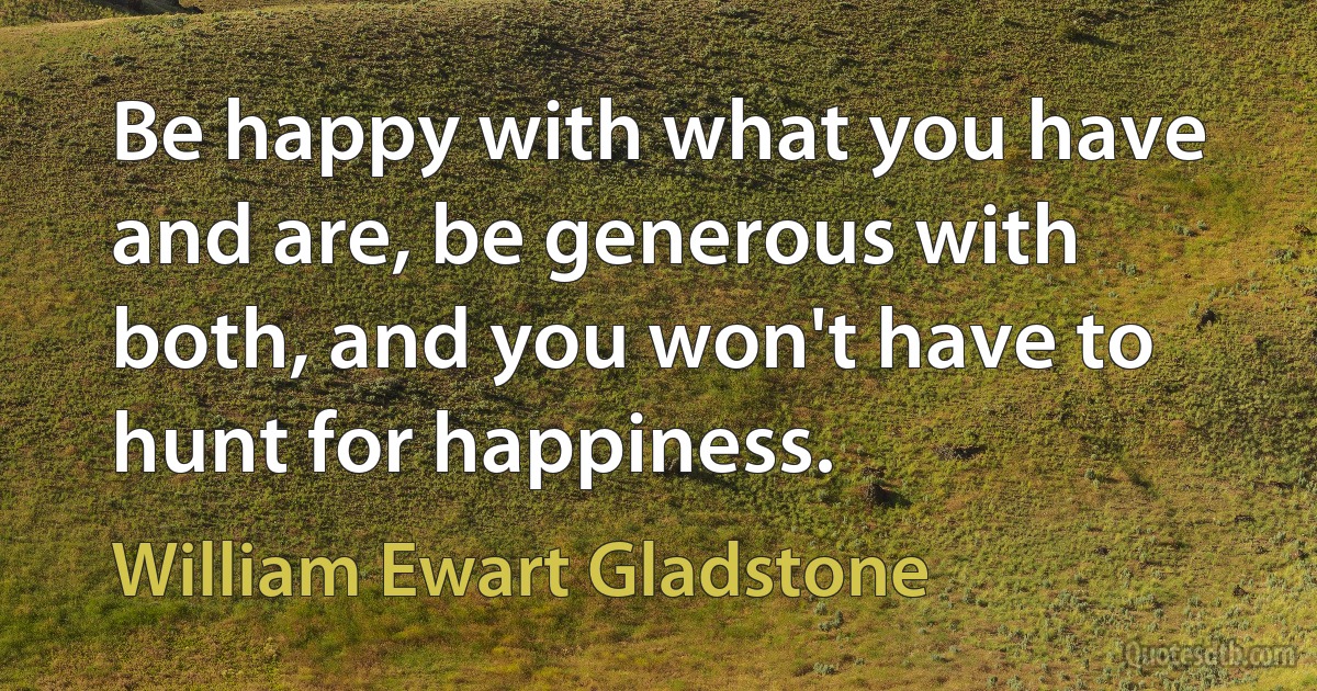 Be happy with what you have and are, be generous with both, and you won't have to hunt for happiness. (William Ewart Gladstone)