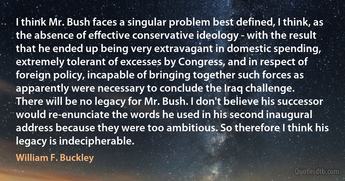 I think Mr. Bush faces a singular problem best defined, I think, as the absence of effective conservative ideology - with the result that he ended up being very extravagant in domestic spending, extremely tolerant of excesses by Congress, and in respect of foreign policy, incapable of bringing together such forces as apparently were necessary to conclude the Iraq challenge.
There will be no legacy for Mr. Bush. I don't believe his successor would re-enunciate the words he used in his second inaugural address because they were too ambitious. So therefore I think his legacy is indecipherable. (William F. Buckley)