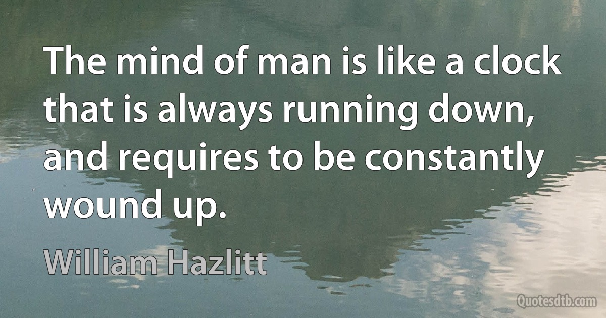 The mind of man is like a clock that is always running down, and requires to be constantly wound up. (William Hazlitt)