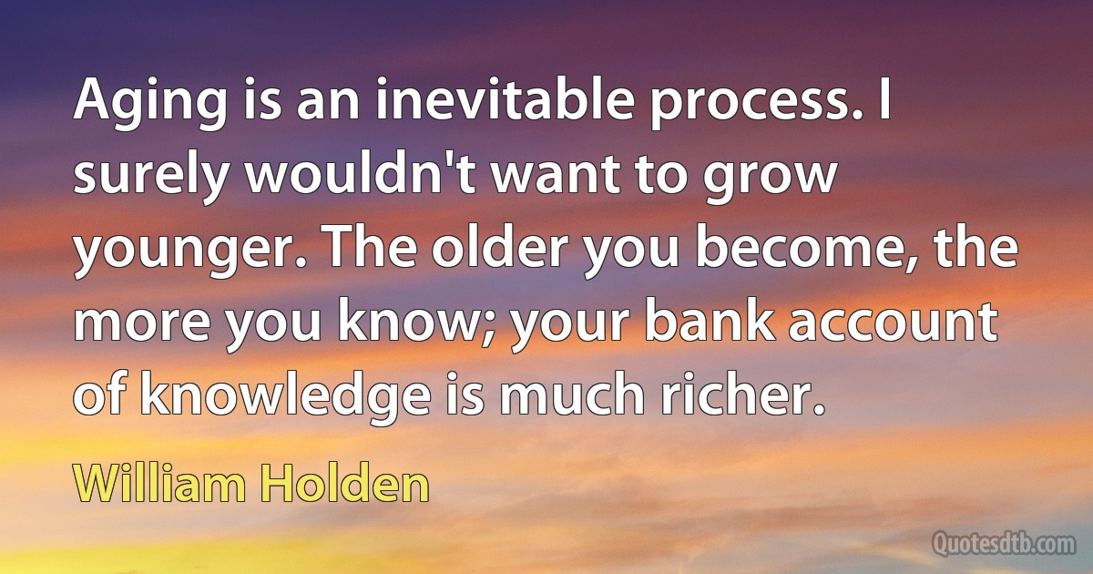 Aging is an inevitable process. I surely wouldn't want to grow younger. The older you become, the more you know; your bank account of knowledge is much richer. (William Holden)