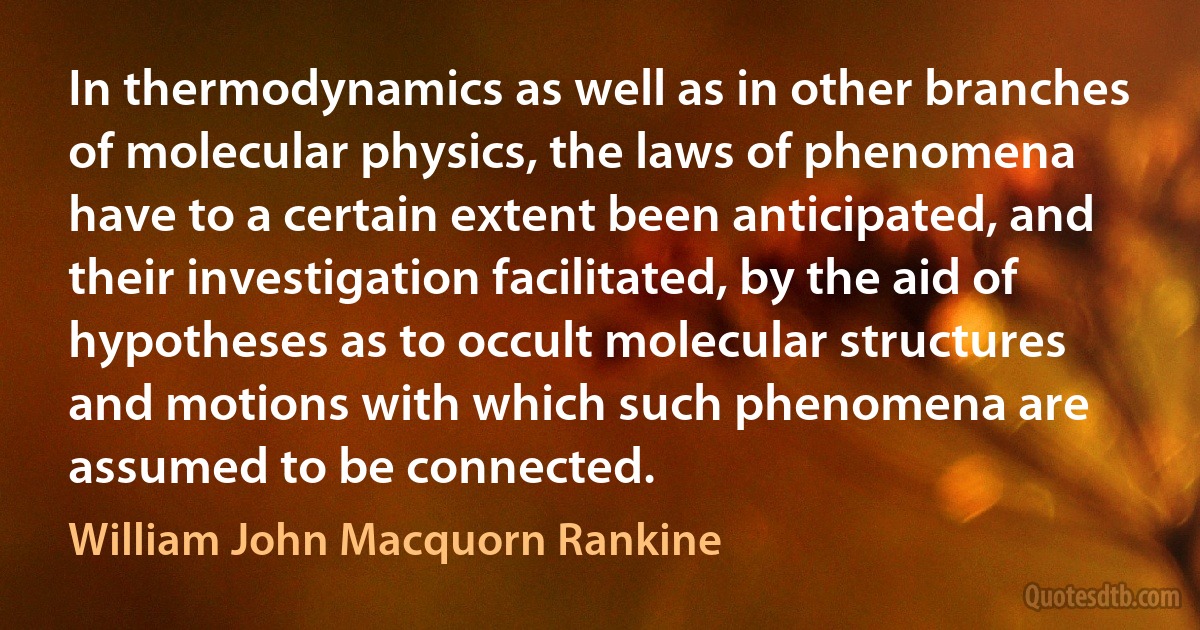 In thermodynamics as well as in other branches of molecular physics, the laws of phenomena have to a certain extent been anticipated, and their investigation facilitated, by the aid of hypotheses as to occult molecular structures and motions with which such phenomena are assumed to be connected. (William John Macquorn Rankine)