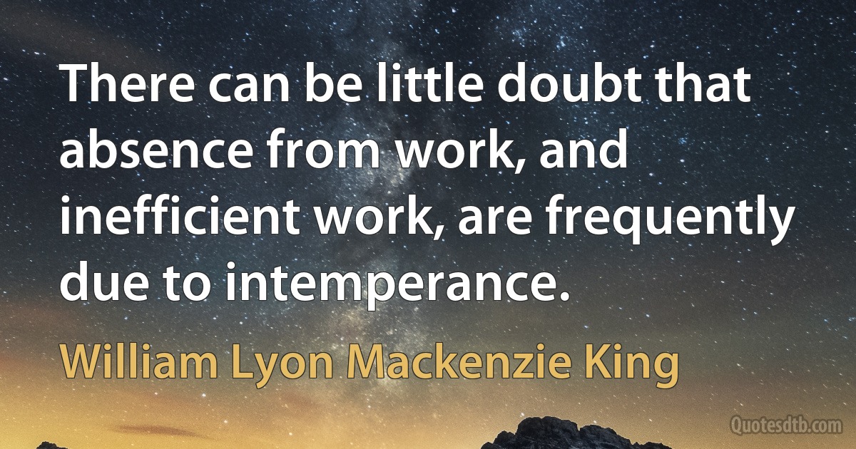 There can be little doubt that absence from work, and inefficient work, are frequently due to intemperance. (William Lyon Mackenzie King)