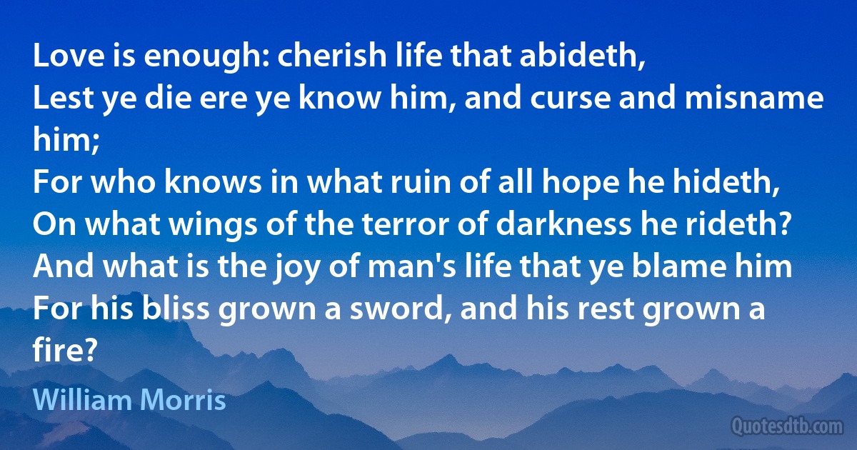 Love is enough: cherish life that abideth,
Lest ye die ere ye know him, and curse and misname him;
For who knows in what ruin of all hope he hideth,
On what wings of the terror of darkness he rideth?
And what is the joy of man's life that ye blame him
For his bliss grown a sword, and his rest grown a fire? (William Morris)