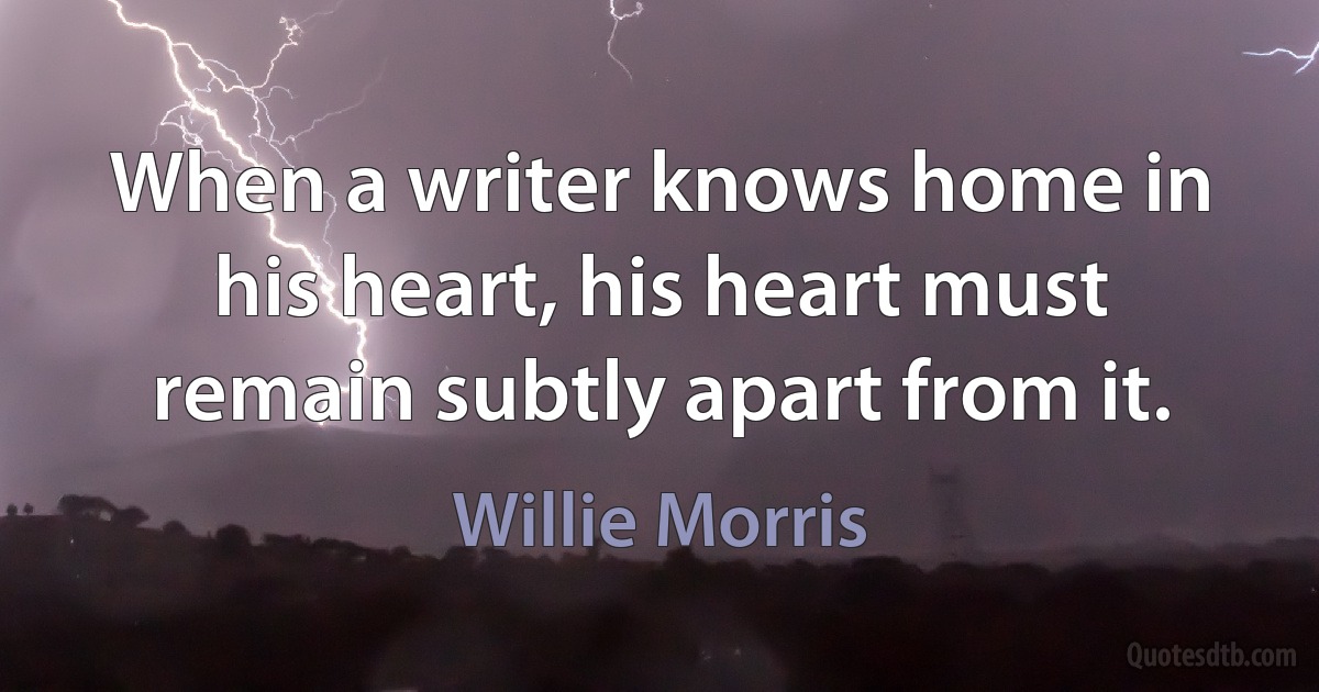 When a writer knows home in his heart, his heart must remain subtly apart from it. (Willie Morris)