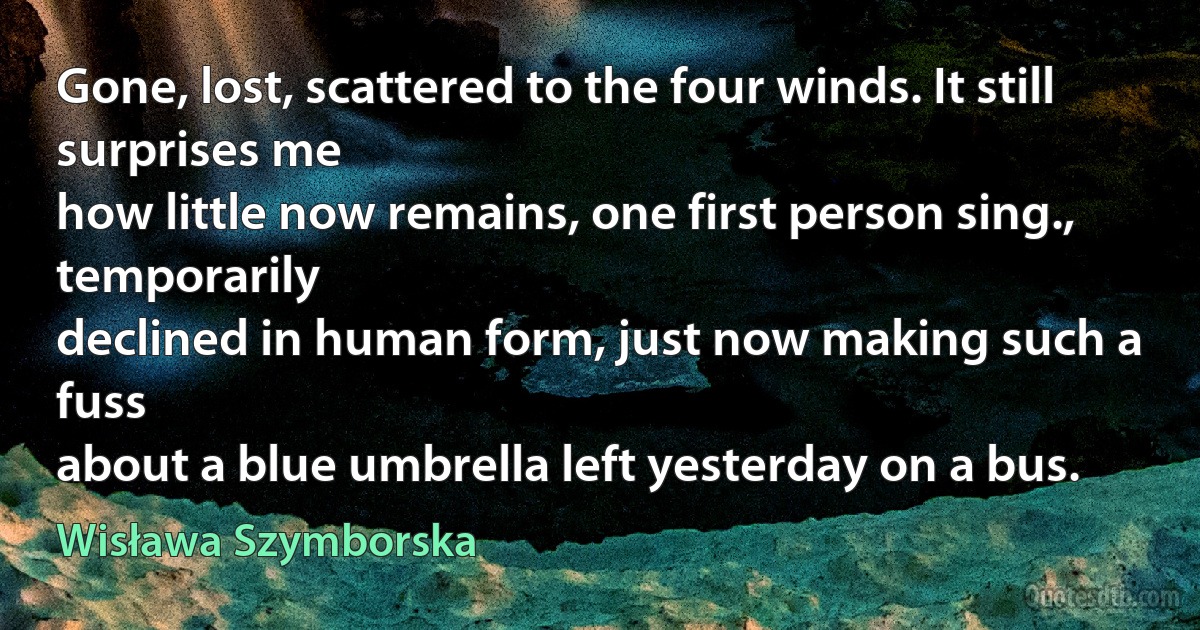 Gone, lost, scattered to the four winds. It still surprises me
how little now remains, one first person sing., temporarily
declined in human form, just now making such a fuss
about a blue umbrella left yesterday on a bus. (Wisława Szymborska)