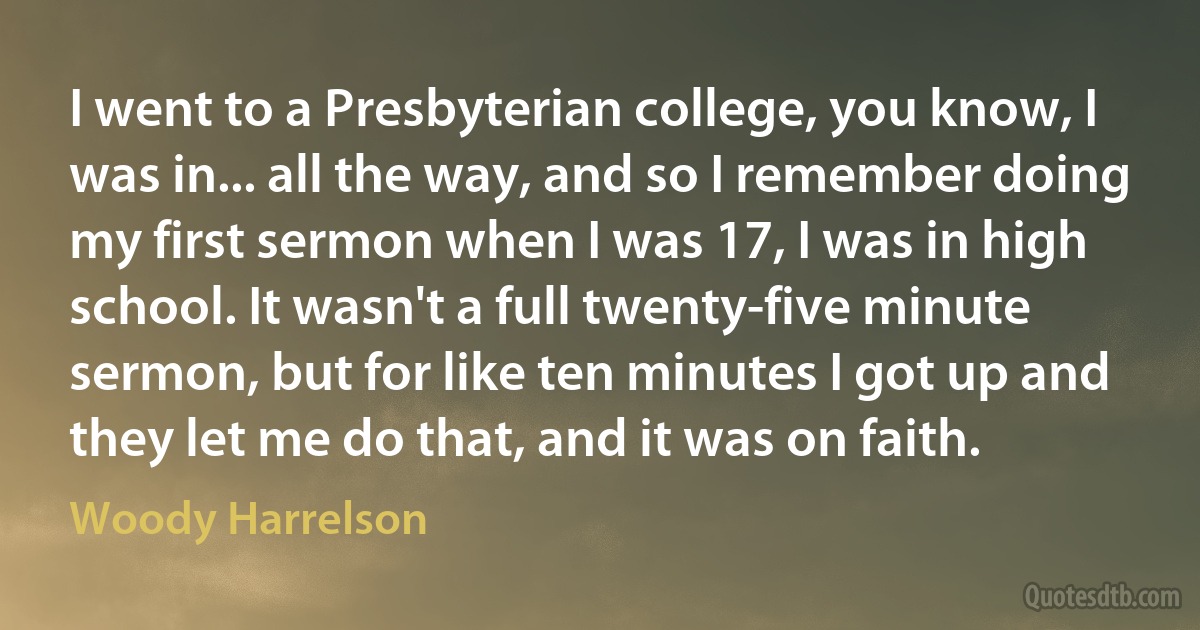 I went to a Presbyterian college, you know, I was in... all the way, and so I remember doing my first sermon when I was 17, I was in high school. It wasn't a full twenty-five minute sermon, but for like ten minutes I got up and they let me do that, and it was on faith. (Woody Harrelson)