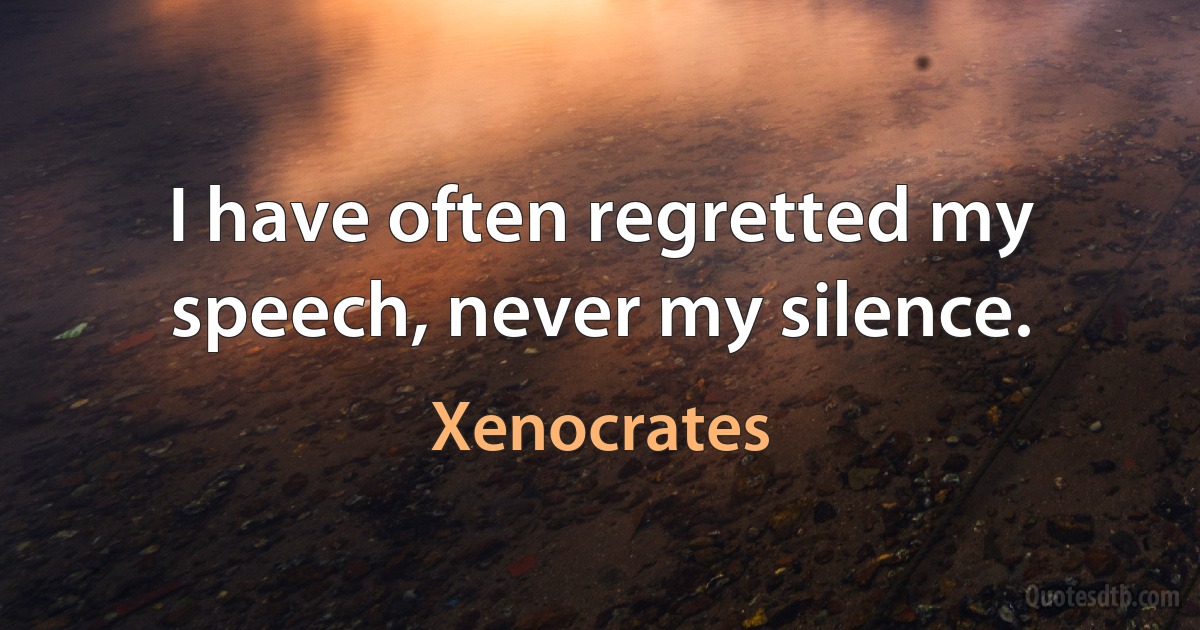 I have often regretted my speech, never my silence. (Xenocrates)