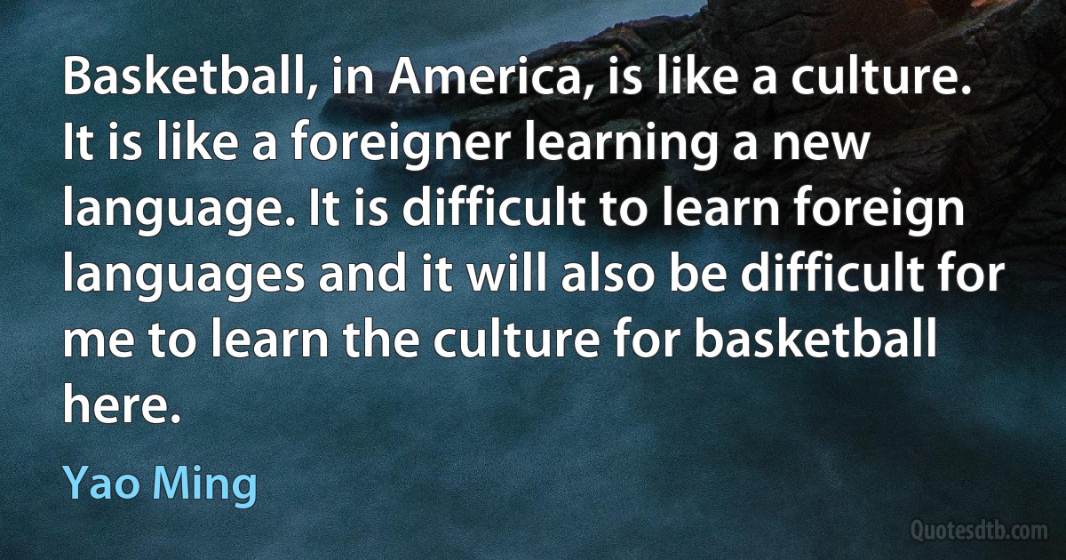 Basketball, in America, is like a culture. It is like a foreigner learning a new language. It is difficult to learn foreign languages and it will also be difficult for me to learn the culture for basketball here. (Yao Ming)