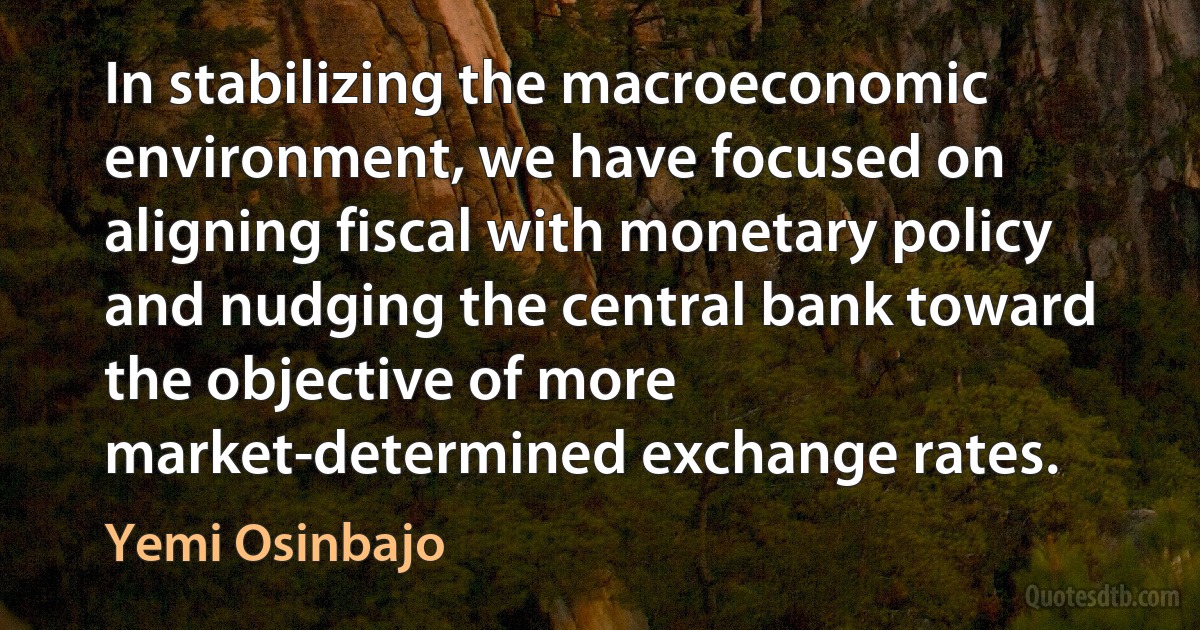 In stabilizing the macroeconomic environment, we have focused on aligning fiscal with monetary policy and nudging the central bank toward the objective of more market-determined exchange rates. (Yemi Osinbajo)