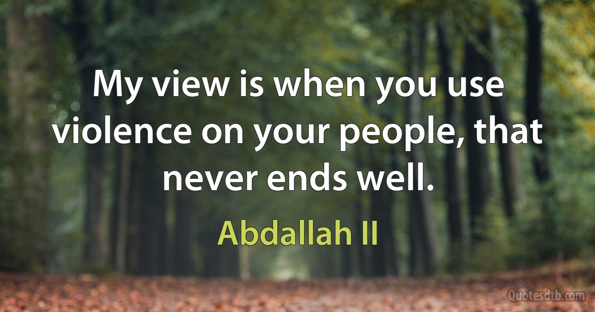 My view is when you use violence on your people, that never ends well. (Abdallah II)