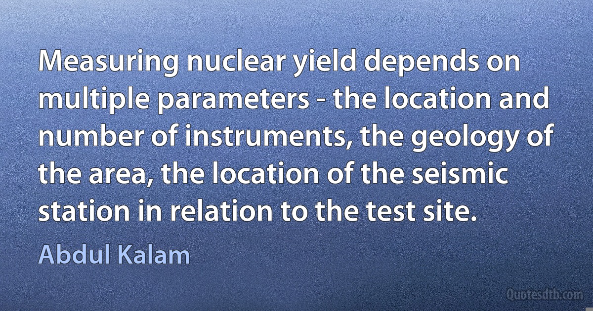 Measuring nuclear yield depends on multiple parameters - the location and number of instruments, the geology of the area, the location of the seismic station in relation to the test site. (Abdul Kalam)