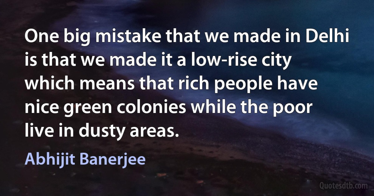 One big mistake that we made in Delhi is that we made it a low-rise city which means that rich people have nice green colonies while the poor live in dusty areas. (Abhijit Banerjee)