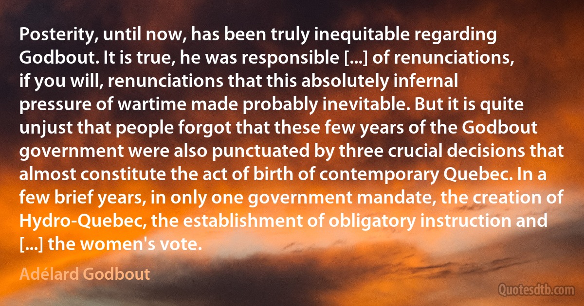 Posterity, until now, has been truly inequitable regarding Godbout. It is true, he was responsible [...] of renunciations, if you will, renunciations that this absolutely infernal pressure of wartime made probably inevitable. But it is quite unjust that people forgot that these few years of the Godbout government were also punctuated by three crucial decisions that almost constitute the act of birth of contemporary Quebec. In a few brief years, in only one government mandate, the creation of Hydro-Quebec, the establishment of obligatory instruction and [...] the women's vote. (Adélard Godbout)