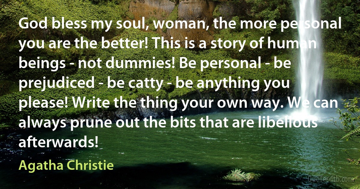 God bless my soul, woman, the more personal you are the better! This is a story of human beings - not dummies! Be personal - be prejudiced - be catty - be anything you please! Write the thing your own way. We can always prune out the bits that are libellous afterwards! (Agatha Christie)