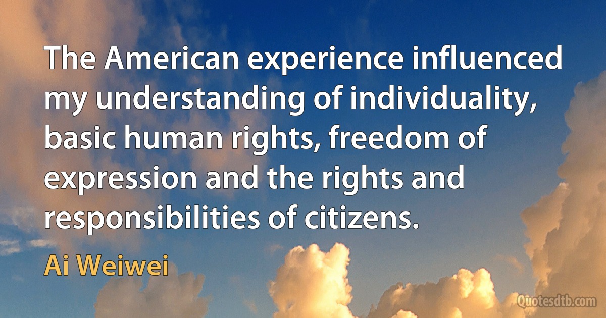 The American experience influenced my understanding of individuality, basic human rights, freedom of expression and the rights and responsibilities of citizens. (Ai Weiwei)