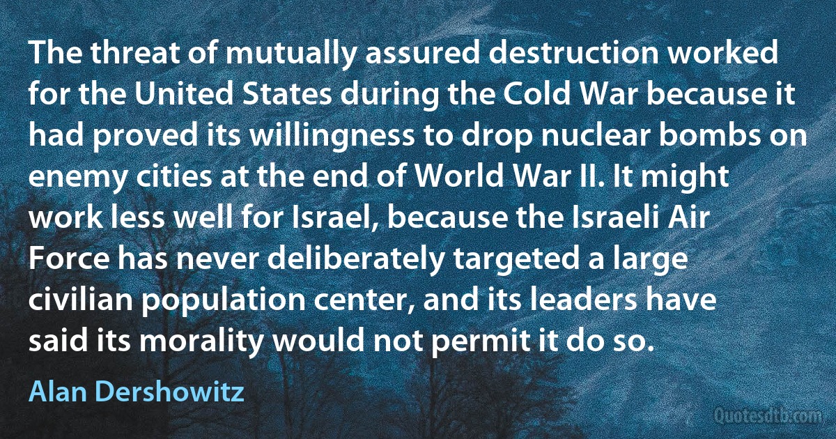 The threat of mutually assured destruction worked for the United States during the Cold War because it had proved its willingness to drop nuclear bombs on enemy cities at the end of World War II. It might work less well for Israel, because the Israeli Air Force has never deliberately targeted a large civilian population center, and its leaders have said its morality would not permit it do so. (Alan Dershowitz)