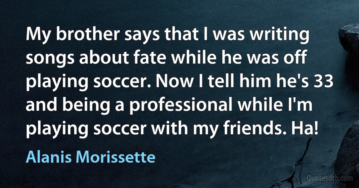 My brother says that I was writing songs about fate while he was off playing soccer. Now I tell him he's 33 and being a professional while I'm playing soccer with my friends. Ha! (Alanis Morissette)