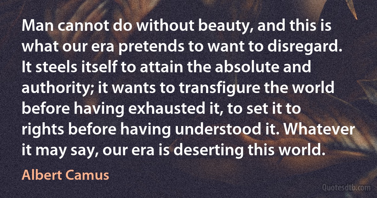 Man cannot do without beauty, and this is what our era pretends to want to disregard. It steels itself to attain the absolute and authority; it wants to transfigure the world before having exhausted it, to set it to rights before having understood it. Whatever it may say, our era is deserting this world. (Albert Camus)