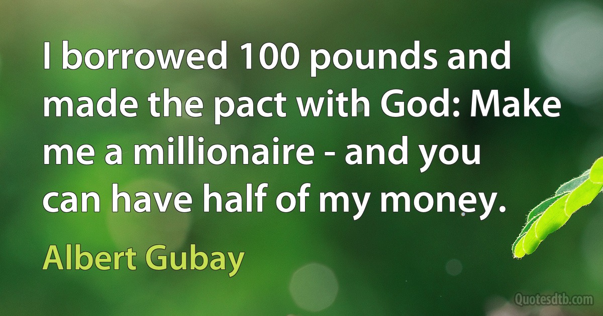 I borrowed 100 pounds and made the pact with God: Make me a millionaire - and you can have half of my money. (Albert Gubay)