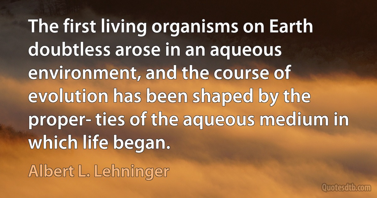 The first living organisms on Earth doubtless arose in an aqueous environment, and the course of evolution has been shaped by the proper­ ties of the aqueous medium in which life began. (Albert L. Lehninger)