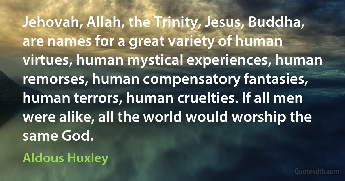 Jehovah, Allah, the Trinity, Jesus, Buddha, are names for a great variety of human virtues, human mystical experiences, human remorses, human compensatory fantasies, human terrors, human cruelties. If all men were alike, all the world would worship the same God. (Aldous Huxley)