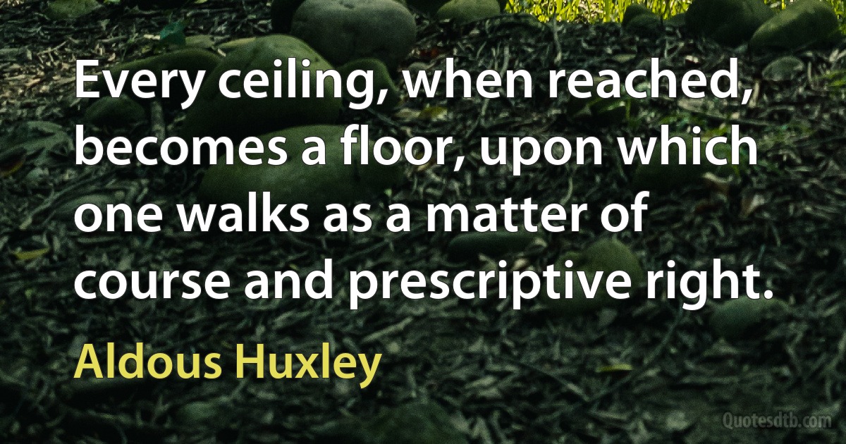 Every ceiling, when reached, becomes a floor, upon which one walks as a matter of course and prescriptive right. (Aldous Huxley)