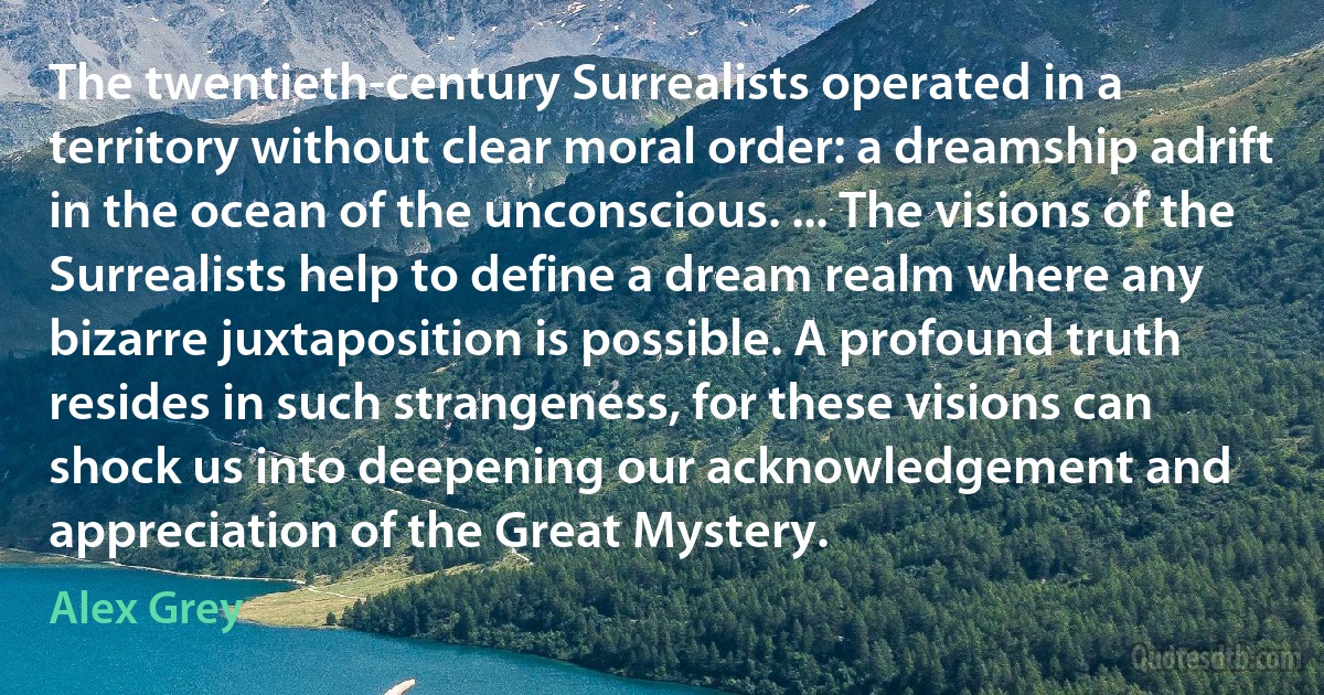 The twentieth-century Surrealists operated in a territory without clear moral order: a dreamship adrift in the ocean of the unconscious. ... The visions of the Surrealists help to define a dream realm where any bizarre juxtaposition is possible. A profound truth resides in such strangeness, for these visions can shock us into deepening our acknowledgement and appreciation of the Great Mystery. (Alex Grey)