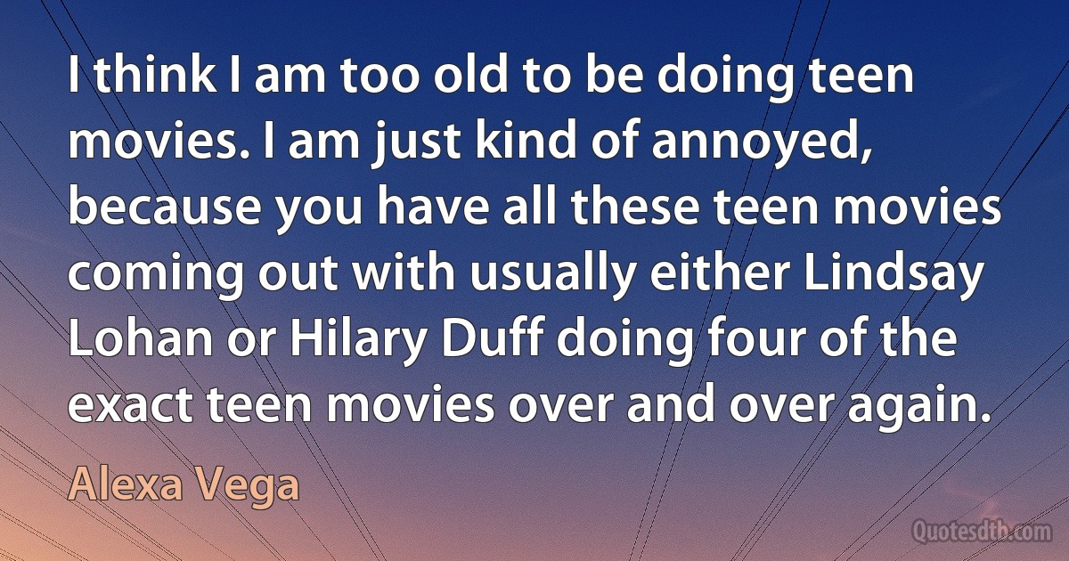 I think I am too old to be doing teen movies. I am just kind of annoyed, because you have all these teen movies coming out with usually either Lindsay Lohan or Hilary Duff doing four of the exact teen movies over and over again. (Alexa Vega)