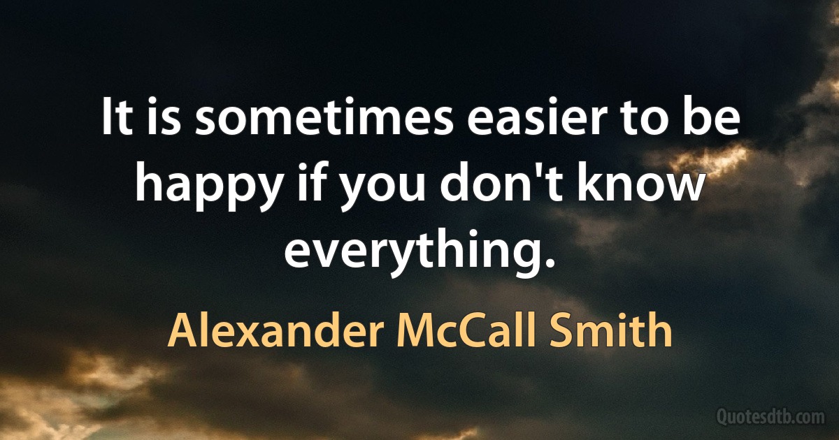 It is sometimes easier to be happy if you don't know everything. (Alexander McCall Smith)