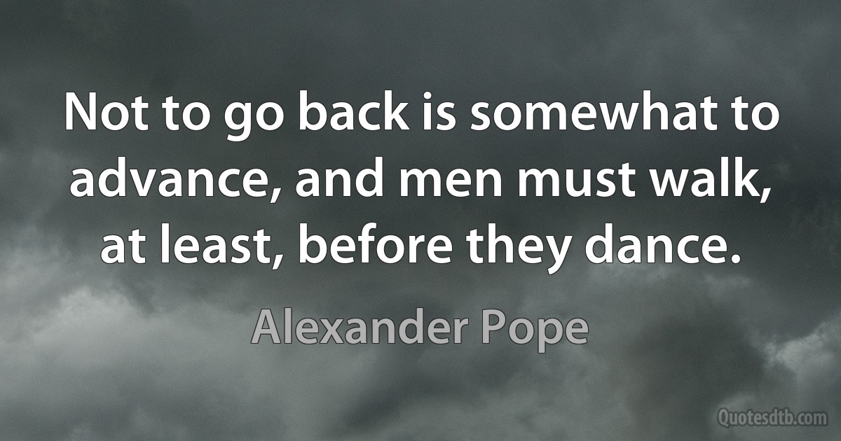 Not to go back is somewhat to advance, and men must walk, at least, before they dance. (Alexander Pope)