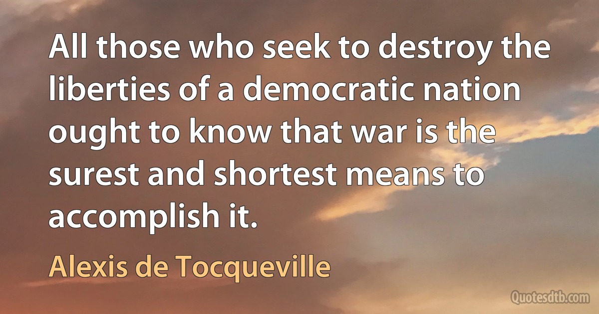 All those who seek to destroy the liberties of a democratic nation ought to know that war is the surest and shortest means to accomplish it. (Alexis de Tocqueville)