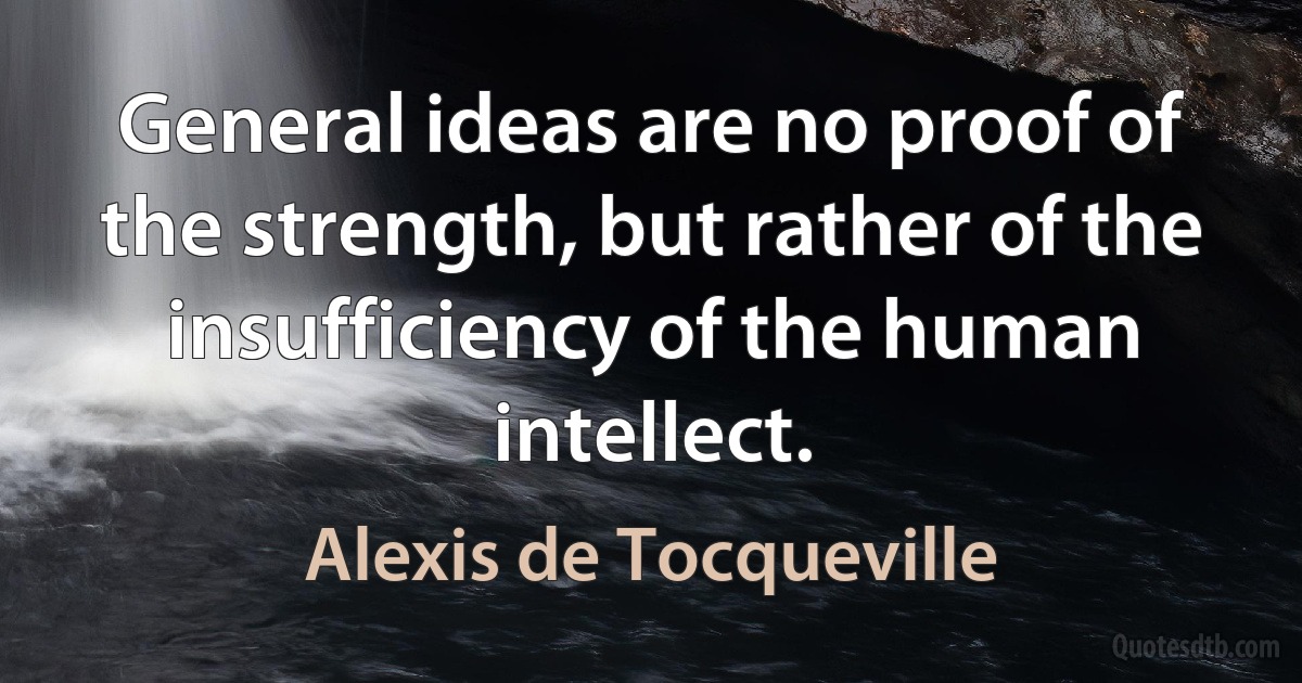 General ideas are no proof of the strength, but rather of the insufficiency of the human intellect. (Alexis de Tocqueville)