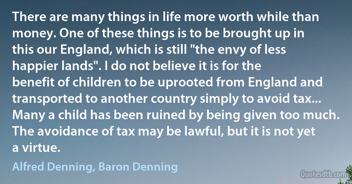 There are many things in life more worth while than money. One of these things is to be brought up in this our England, which is still "the envy of less happier lands". I do not believe it is for the benefit of children to be uprooted from England and transported to another country simply to avoid tax... Many a child has been ruined by being given too much. The avoidance of tax may be lawful, but it is not yet a virtue. (Alfred Denning, Baron Denning)