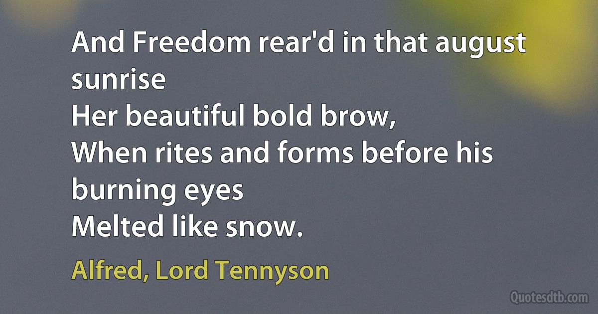 And Freedom rear'd in that august sunrise
Her beautiful bold brow,
When rites and forms before his burning eyes
Melted like snow. (Alfred, Lord Tennyson)