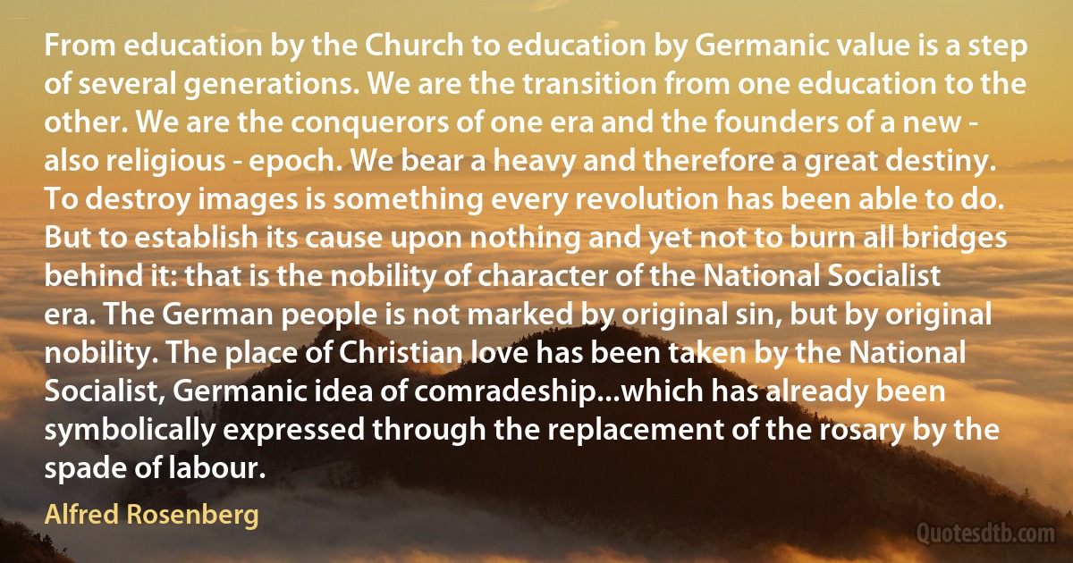 From education by the Church to education by Germanic value is a step of several generations. We are the transition from one education to the other. We are the conquerors of one era and the founders of a new - also religious - epoch. We bear a heavy and therefore a great destiny. To destroy images is something every revolution has been able to do. But to establish its cause upon nothing and yet not to burn all bridges behind it: that is the nobility of character of the National Socialist era. The German people is not marked by original sin, but by original nobility. The place of Christian love has been taken by the National Socialist, Germanic idea of comradeship...which has already been symbolically expressed through the replacement of the rosary by the spade of labour. (Alfred Rosenberg)