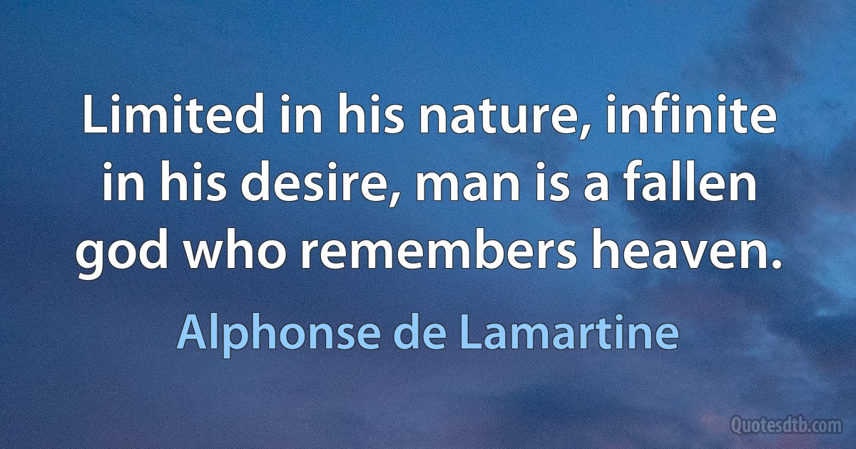 Limited in his nature, infinite in his desire, man is a fallen god who remembers heaven. (Alphonse de Lamartine)