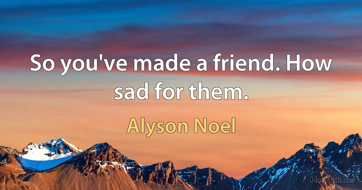 So you've made a friend. How sad for them. (Alyson Noel)