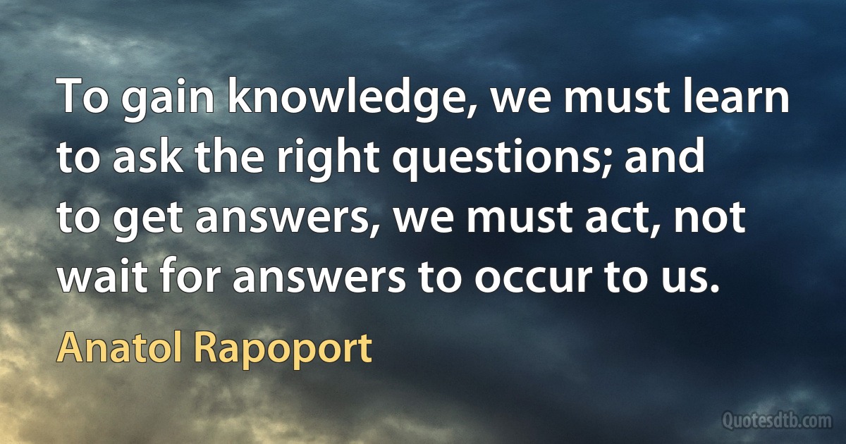 To gain knowledge, we must learn to ask the right questions; and to get answers, we must act, not wait for answers to occur to us. (Anatol Rapoport)