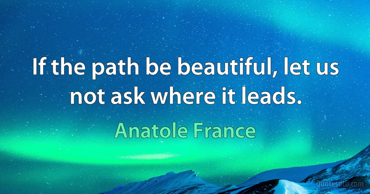 If the path be beautiful, let us not ask where it leads. (Anatole France)