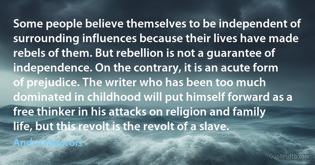 Some people believe themselves to be independent of surrounding influences because their lives have made rebels of them. But rebellion is not a guarantee of independence. On the contrary, it is an acute form of prejudice. The writer who has been too much dominated in childhood will put himself forward as a free thinker in his attacks on religion and family life, but this revolt is the revolt of a slave. (André Maurois)