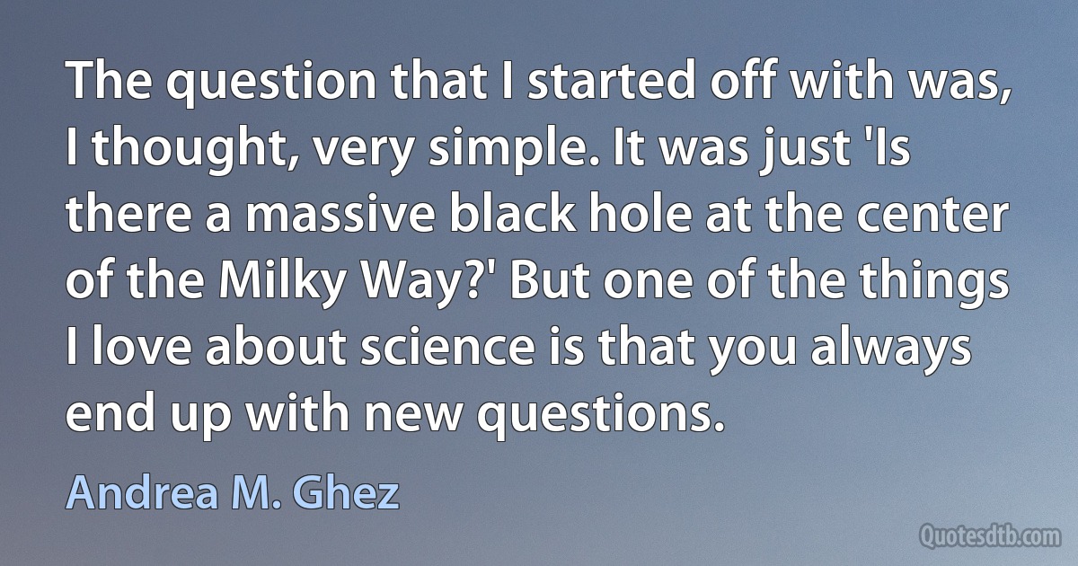 The question that I started off with was, I thought, very simple. It was just 'Is there a massive black hole at the center of the Milky Way?' But one of the things I love about science is that you always end up with new questions. (Andrea M. Ghez)