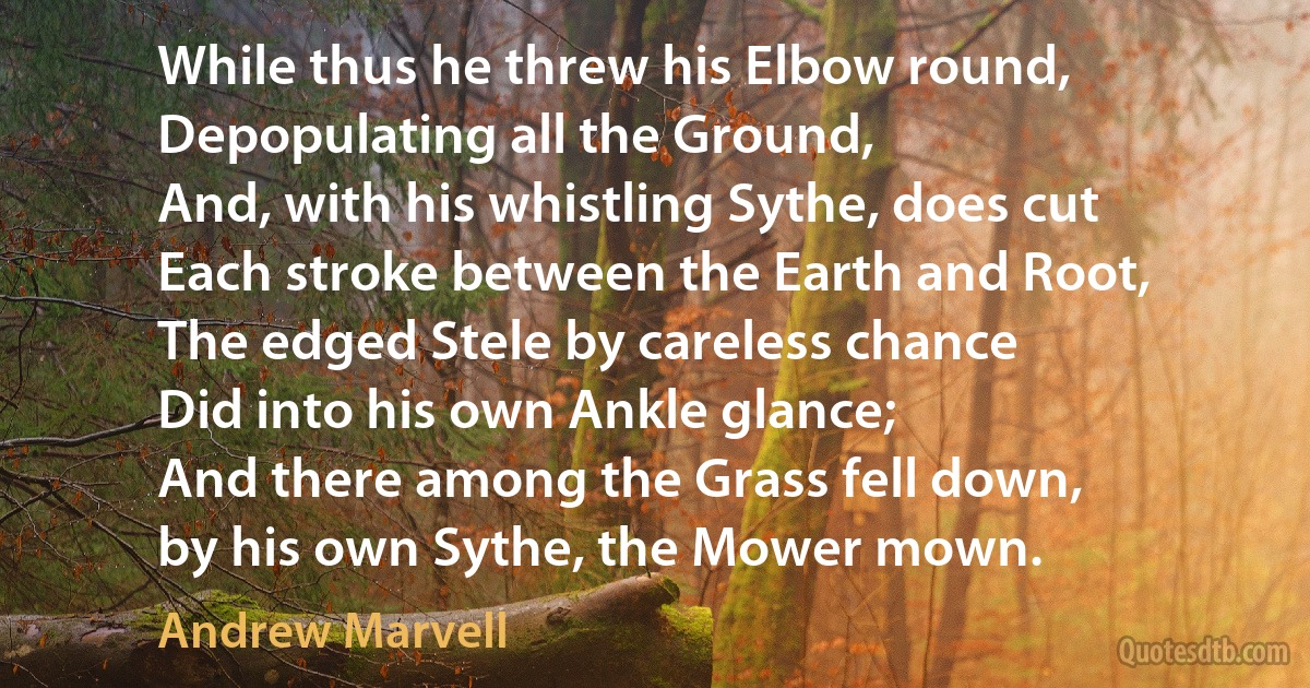 While thus he threw his Elbow round,
Depopulating all the Ground,
And, with his whistling Sythe, does cut
Each stroke between the Earth and Root,
The edged Stele by careless chance
Did into his own Ankle glance;
And there among the Grass fell down,
by his own Sythe, the Mower mown. (Andrew Marvell)