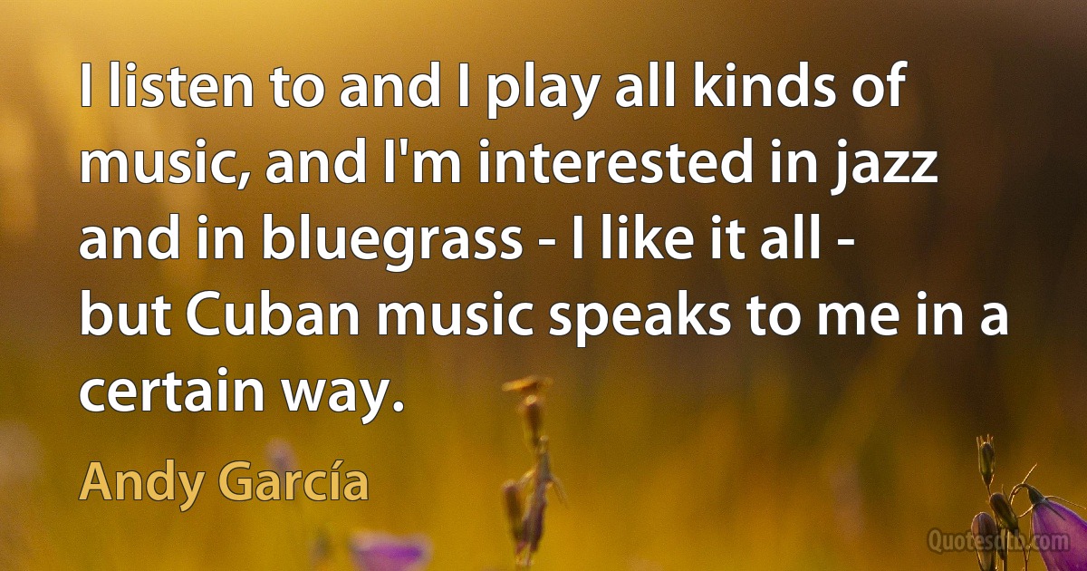 I listen to and I play all kinds of music, and I'm interested in jazz and in bluegrass - I like it all - but Cuban music speaks to me in a certain way. (Andy García)