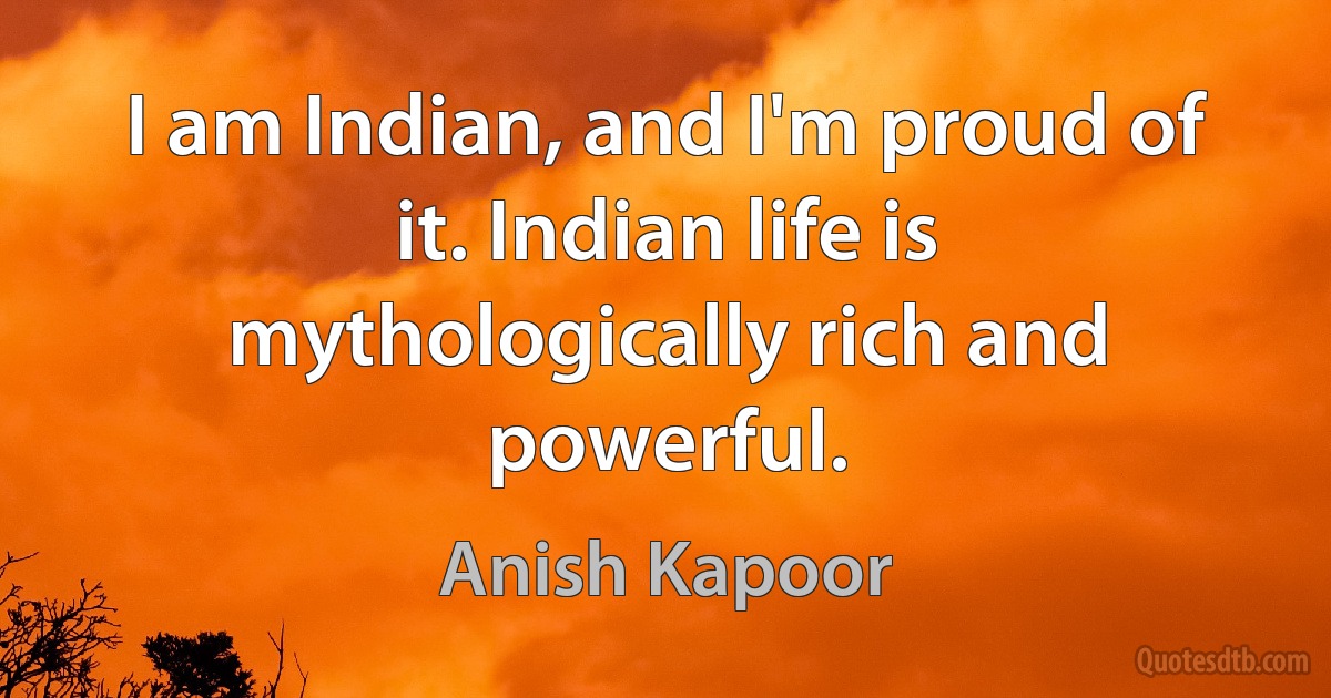 I am Indian, and I'm proud of it. Indian life is mythologically rich and powerful. (Anish Kapoor)