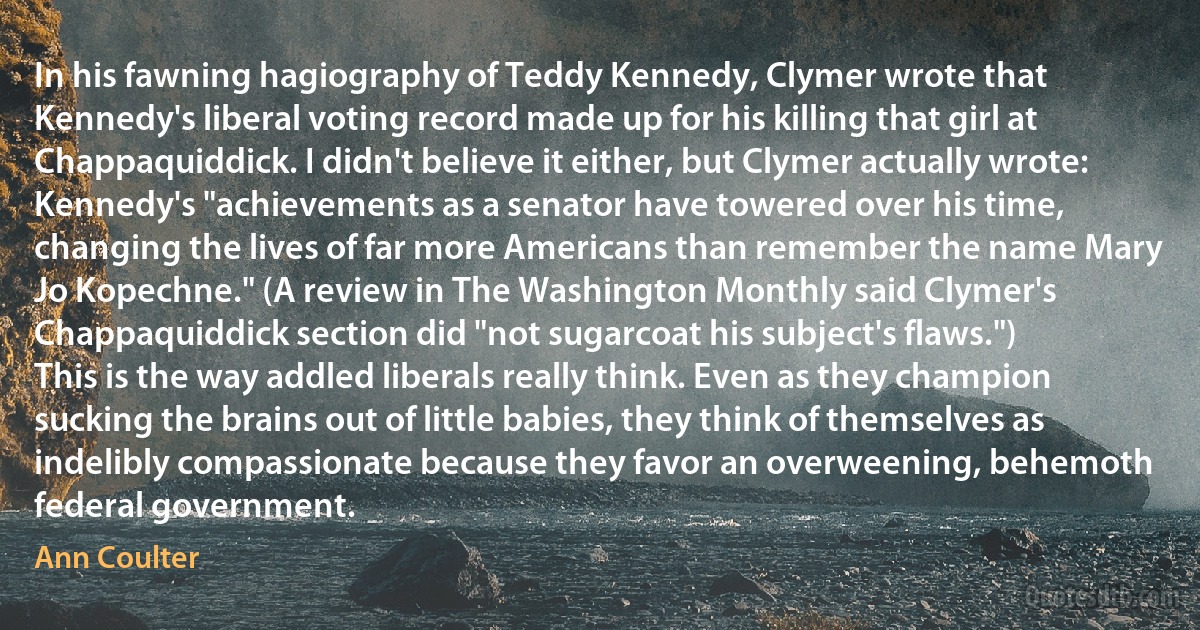 In his fawning hagiography of Teddy Kennedy, Clymer wrote that Kennedy's liberal voting record made up for his killing that girl at Chappaquiddick. I didn't believe it either, but Clymer actually wrote: Kennedy's "achievements as a senator have towered over his time, changing the lives of far more Americans than remember the name Mary Jo Kopechne." (A review in The Washington Monthly said Clymer's Chappaquiddick section did "not sugarcoat his subject's flaws.")
This is the way addled liberals really think. Even as they champion sucking the brains out of little babies, they think of themselves as indelibly compassionate because they favor an overweening, behemoth federal government. (Ann Coulter)