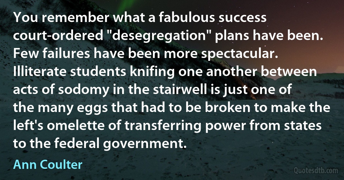 You remember what a fabulous success court-ordered "desegregation" plans have been. Few failures have been more spectacular. Illiterate students knifing one another between acts of sodomy in the stairwell is just one of the many eggs that had to be broken to make the left's omelette of transferring power from states to the federal government. (Ann Coulter)