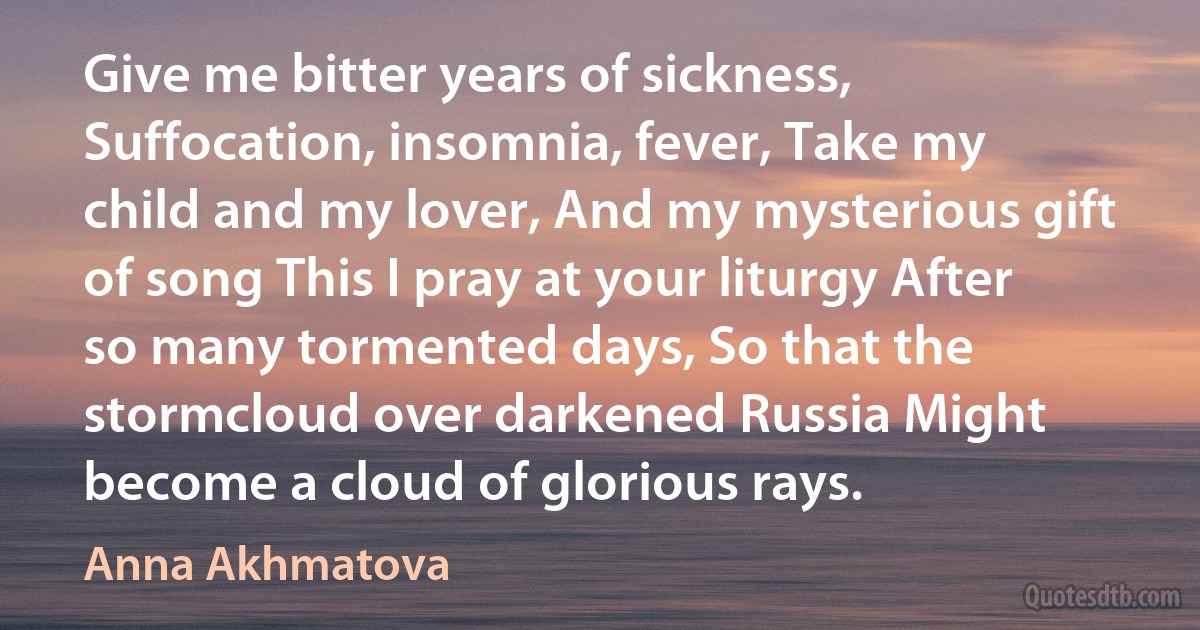 Give me bitter years of sickness, Suffocation, insomnia, fever, Take my child and my lover, And my mysterious gift of song This I pray at your liturgy After so many tormented days, So that the stormcloud over darkened Russia Might become a cloud of glorious rays. (Anna Akhmatova)